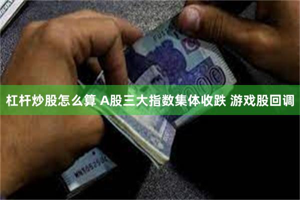 杠杆炒股怎么算 A股三大指数集体收跌 游戏股回调