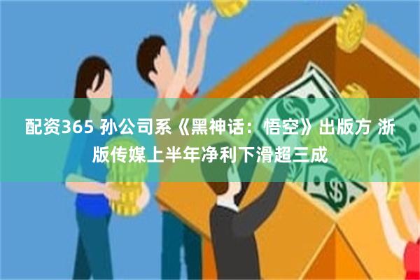 配资365 孙公司系《黑神话：悟空》出版方 浙版传媒上半年净利下滑超三成