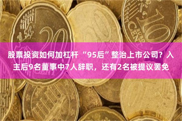 股票投资如何加杠杆 “95后”整治上市公司？入主后9名董事中7人辞职，还有2名被提议罢免