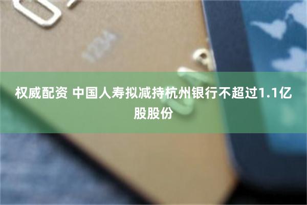 权威配资 中国人寿拟减持杭州银行不超过1.1亿股股份