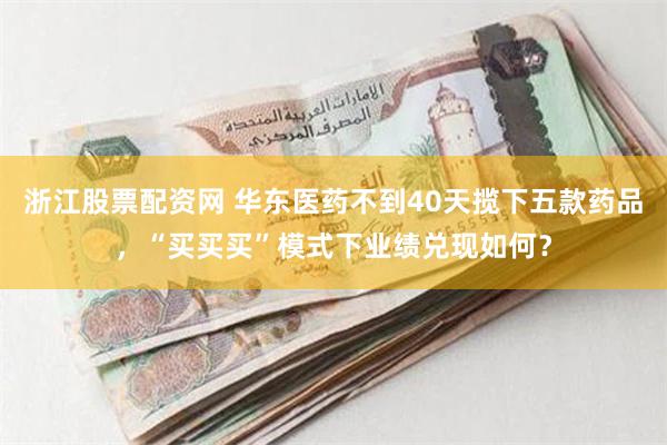 浙江股票配资网 华东医药不到40天揽下五款药品，“买买买”模式下业绩兑现如何？