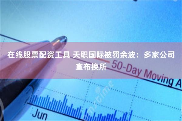 在线股票配资工具 天职国际被罚余波：多家公司宣布换所