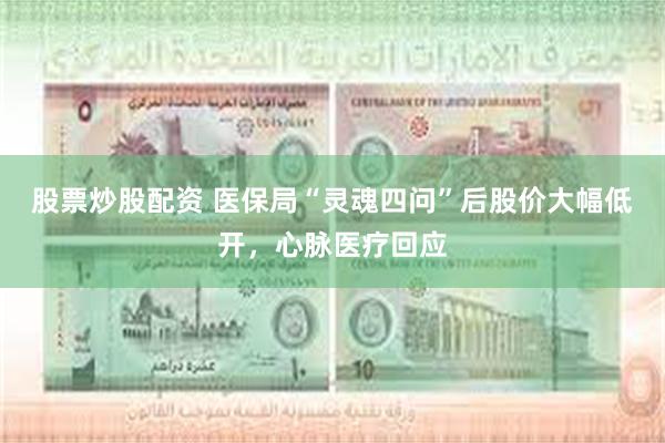 股票炒股配资 医保局“灵魂四问”后股价大幅低开，心脉医疗回应