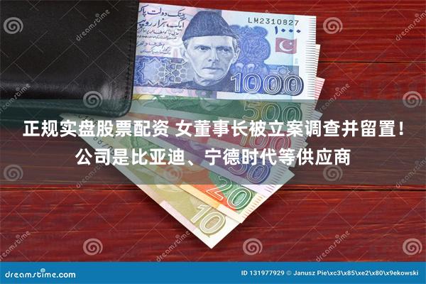 正规实盘股票配资 女董事长被立案调查并留置！公司是比亚迪、宁德时代等供应商