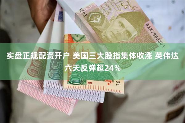 实盘正规配资开户 美国三大股指集体收涨 英伟达六天反弹超24%