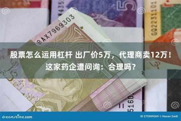 股票怎么运用杠杆 出厂价5万，代理商卖12万！这家药企遭问询：合理吗？