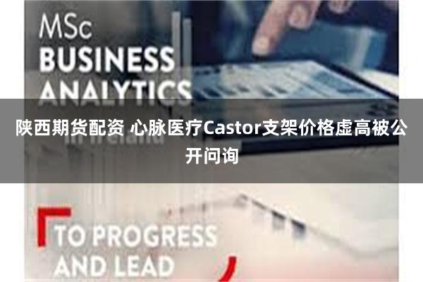 陕西期货配资 心脉医疗Castor支架价格虚高被公开问询