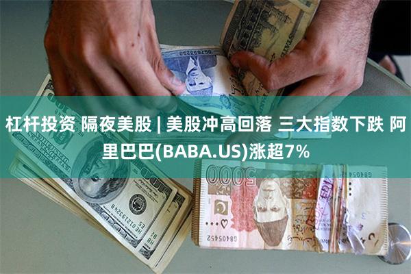 杠杆投资 隔夜美股 | 美股冲高回落 三大指数下跌 阿里巴巴(BABA.US)涨超7%