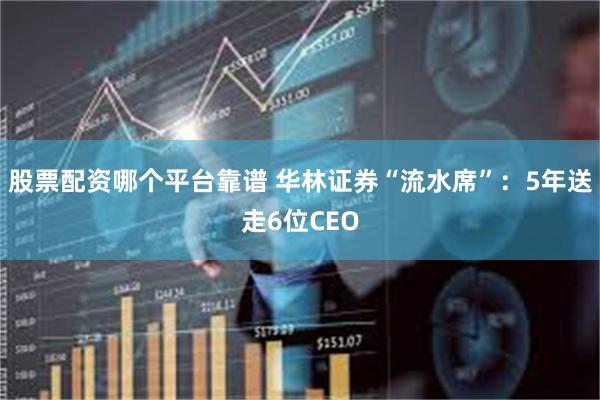 股票配资哪个平台靠谱 华林证券“流水席”：5年送走6位CEO