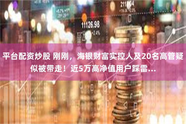 平台配资炒股 刚刚，海银财富实控人及20名高管疑似被带走！近5万高净值用户踩雷...