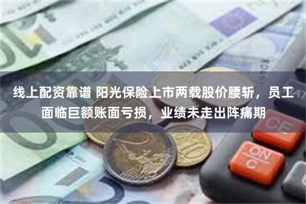 线上配资靠谱 阳光保险上市两载股价腰斩，员工面临巨额账面亏损，业绩未走出阵痛期