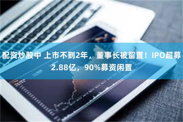 配资炒股中 上市不到2年，董事长被留置！IPO超募2.88亿，90%募资闲置