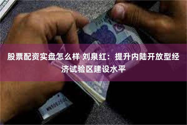 股票配资实盘怎么样 刘泉红：提升内陆开放型经济试验区建设水平