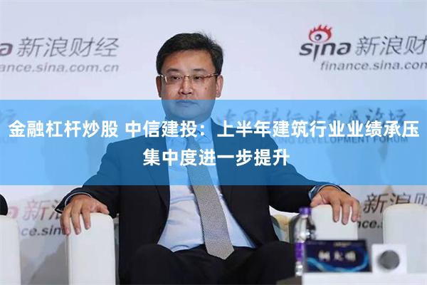 金融杠杆炒股 中信建投：上半年建筑行业业绩承压 集中度进一步提升