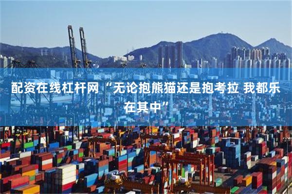 配资在线杠杆网 “无论抱熊猫还是抱考拉 我都乐在其中”