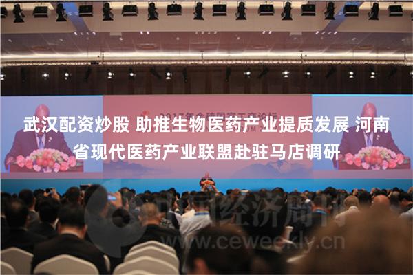 武汉配资炒股 助推生物医药产业提质发展 河南省现代医药产业联盟赴驻马店调研