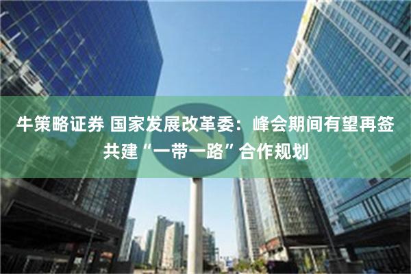 牛策略证券 国家发展改革委：峰会期间有望再签共建“一带一路”合作规划