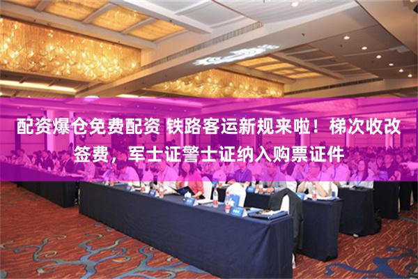 配资爆仓免费配资 铁路客运新规来啦！梯次收改签费，军士证警士证纳入购票证件