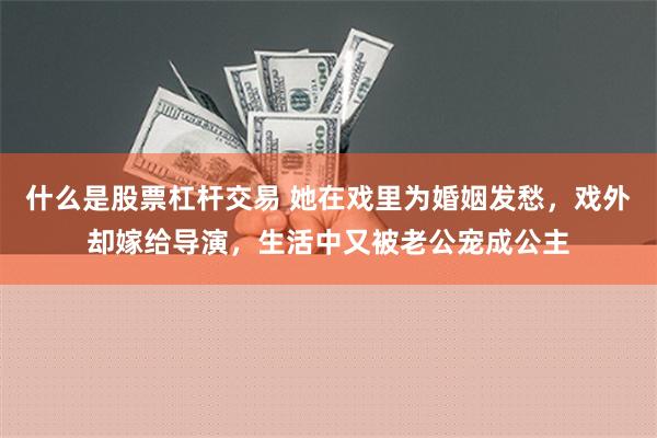 什么是股票杠杆交易 她在戏里为婚姻发愁，戏外却嫁给导演，生活中又被老公宠成公主