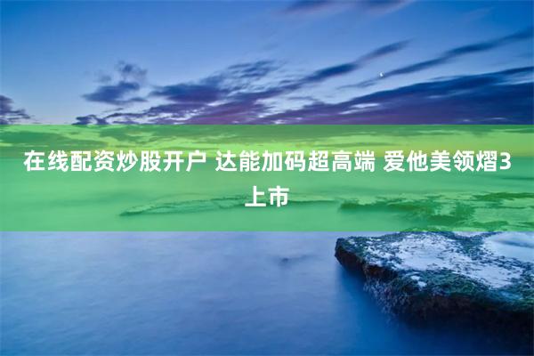 在线配资炒股开户 达能加码超高端 爱他美领熠3上市