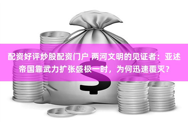 配资好评炒股配资门户 两河文明的见证者：亚述帝国靠武力扩张盛极一时，为何迅速覆灭？