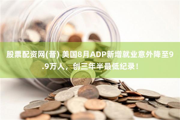股票配资网(晋) 美国8月ADP新增就业意外降至9.9万人，创三年半最低纪录！