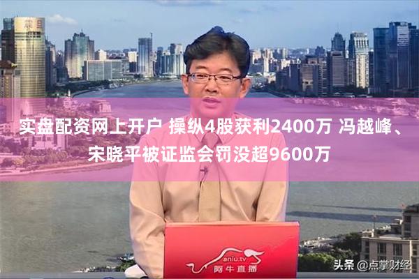 实盘配资网上开户 操纵4股获利2400万 冯越峰、宋晓平被证监会罚没超9600万