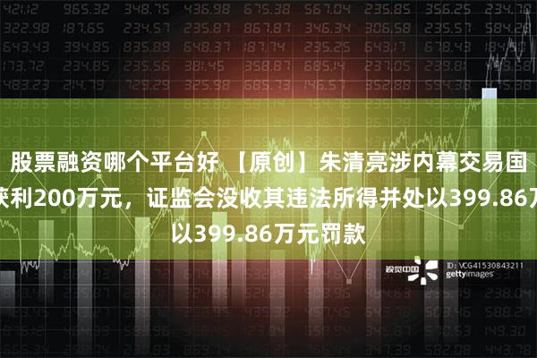 股票融资哪个平台好 【原创】朱清亮涉内幕交易国立科技获利200万元，证监会没收其违法所得并处以399.86万元罚款