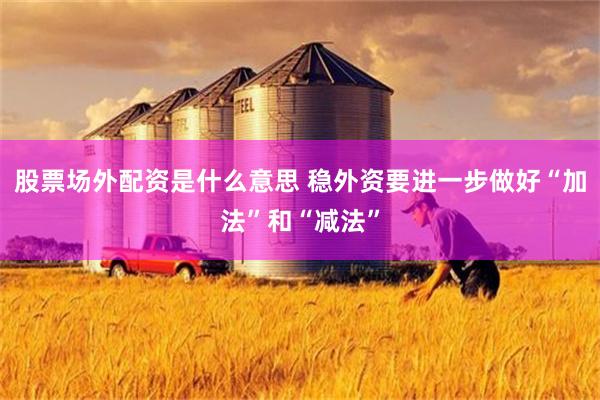 股票场外配资是什么意思 稳外资要进一步做好“加法”和“减法”