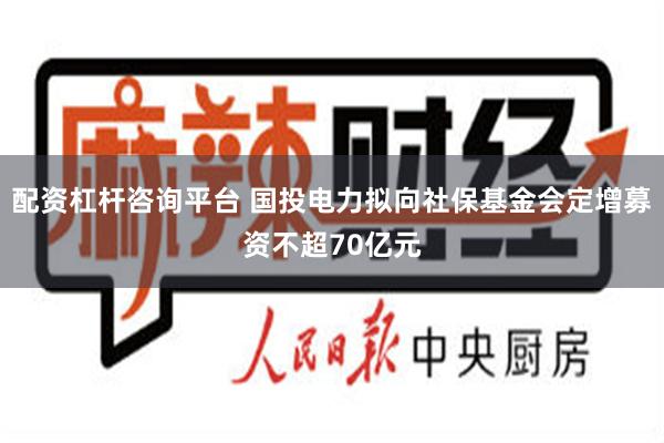 配资杠杆咨询平台 国投电力拟向社保基金会定增募资不超70亿元