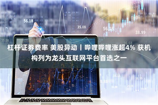杠杆证券费率 美股异动丨哔哩哔哩涨超4% 获机构列为龙头互联网平台首选之一