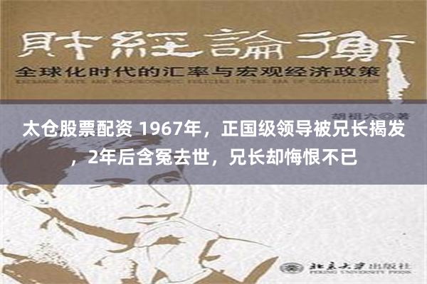 太仓股票配资 1967年，正国级领导被兄长揭发，2年后含冤去世，兄长却悔恨不已