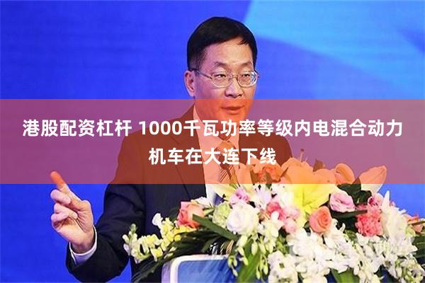 港股配资杠杆 1000千瓦功率等级内电混合动力机车在大连下线