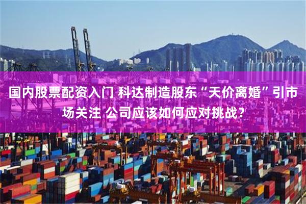 国内股票配资入门 科达制造股东“天价离婚”引市场关注 公司应该如何应对挑战？