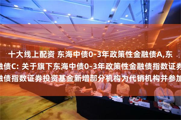 十大线上配资 东海中债0-3年政策性金融债A,东海中债0-3年政策性金融债C: 关于旗下东海中债0-3年政策性金融债指数证券投资基金新增部分机构为代销机构并参加费率优惠的公告