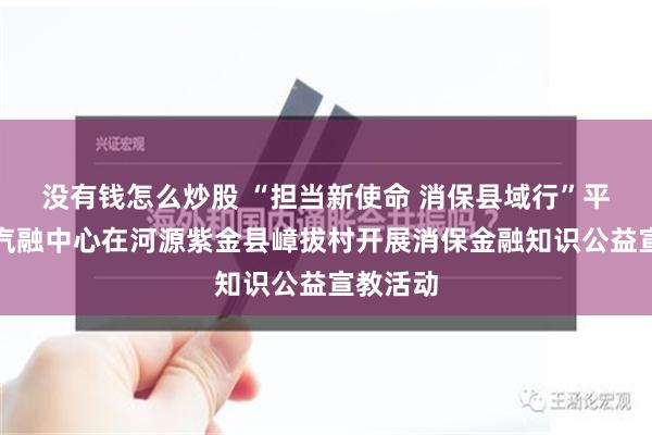没有钱怎么炒股 “担当新使命 消保县域行”平安银行汽融中心在河源紫金县嶂拔村开展消保金融知识公益宣教活动