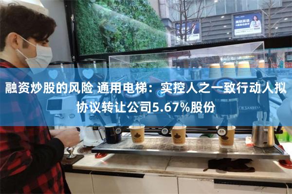 融资炒股的风险 通用电梯：实控人之一致行动人拟协议转让公司5.67%股份