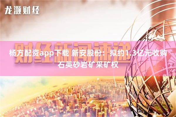 杨方配资app下载 新安股份：拟约1.3亿元收购石英砂岩矿采矿权