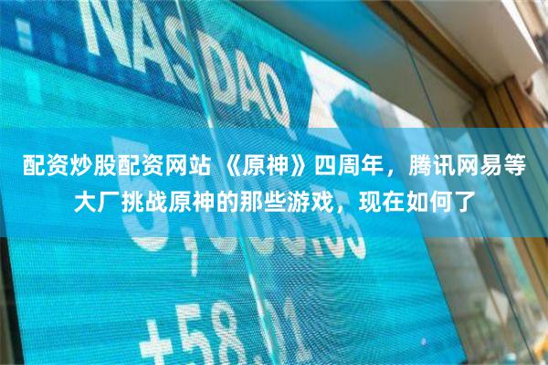配资炒股配资网站 《原神》四周年，腾讯网易等大厂挑战原神的那些游戏，现在如何了