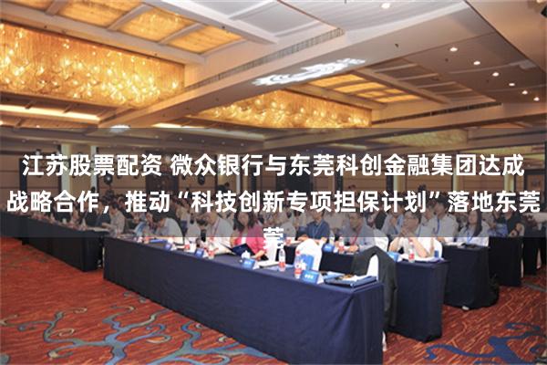 江苏股票配资 微众银行与东莞科创金融集团达成战略合作，推动“科技创新专项担保计划”落地东莞