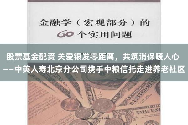 股票基金配资 关爱银发零距离，共筑消保暖人心 ——中英人寿北京分公司携手中粮信托走进养老社区
