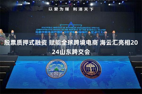 股票质押式融资 赋能全球跨境电商 海云汇亮相2024山东跨交会
