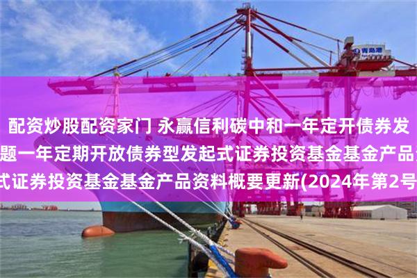 配资炒股配资家门 永赢信利碳中和一年定开债券发起: 永赢信利碳中和主题一年定期开放债券型发起式证券投资基金基金产品资料概要更新(2024年第2号)