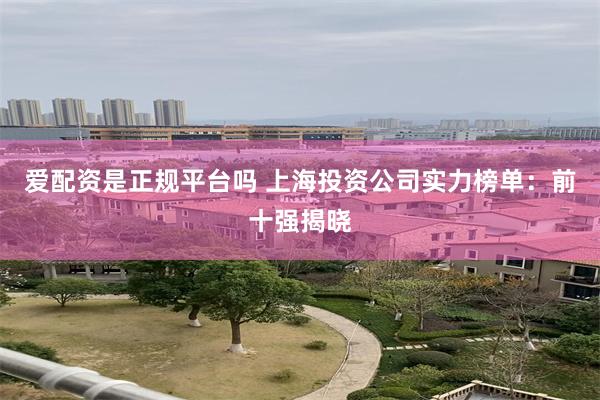 爱配资是正规平台吗 上海投资公司实力榜单：前十强揭晓