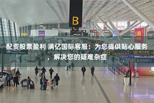 配资股票盈利 满亿国际客服：为您提供贴心服务，解决您的疑难杂症