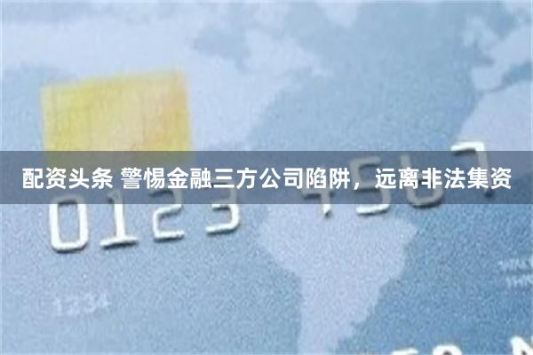 配资头条 警惕金融三方公司陷阱，远离非法集资