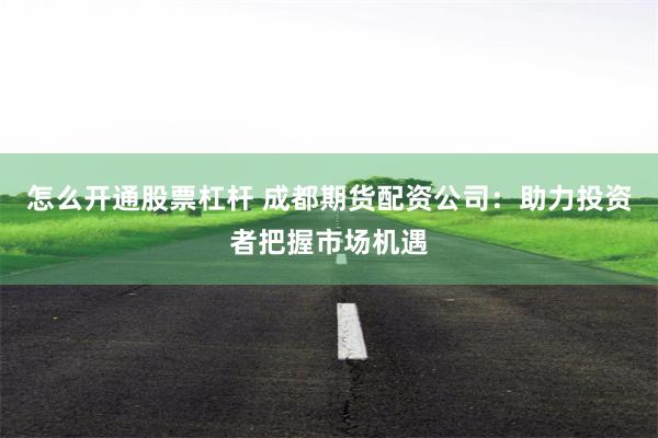 怎么开通股票杠杆 成都期货配资公司：助力投资者把握市场机遇