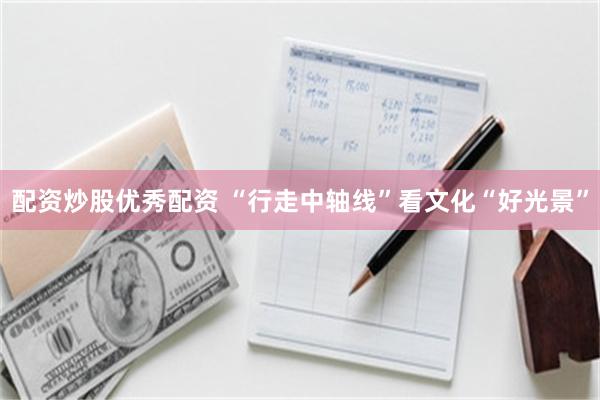 配资炒股优秀配资 “行走中轴线”看文化“好光景”