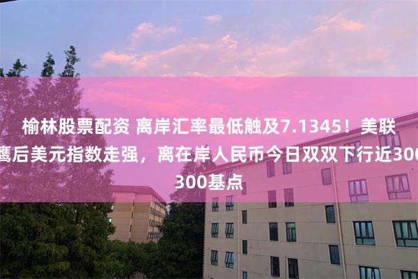 榆林股票配资 离岸汇率最低触及7.1345！美联储放鹰后美元指数走强，离在岸人民币今日双双下行近300基点