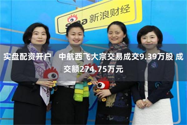 实盘配资开户   中航西飞大宗交易成交9.39万股 成交额274.75万元